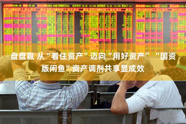 盘盘赢 从“看住资产”迈向“用好资产” “国资版闲鱼”资产调剂共享显成效