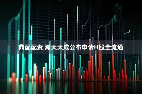 鼎配配资 瀚天天成公布申请H股全流通