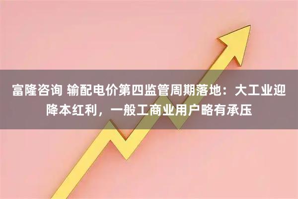 富隆咨询 输配电价第四监管周期落地：大工业迎降本红利，一般工商业用户略有承压