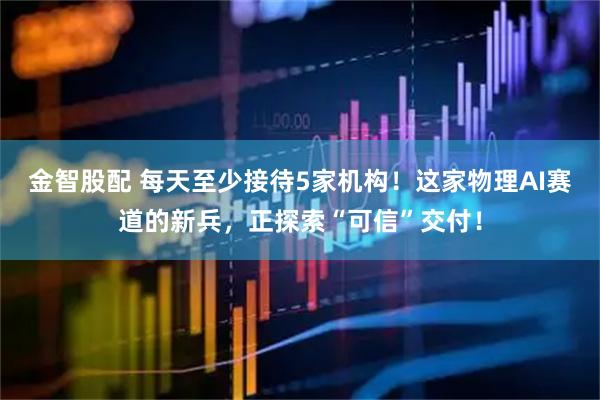 金智股配 每天至少接待5家机构！这家物理AI赛道的新兵，正探索“可信”交付！