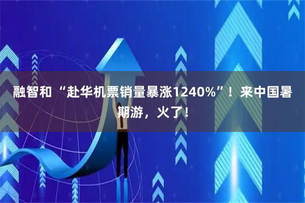 融智和 “赴华机票销量暴涨1240%”！来中国暑期游，火了！