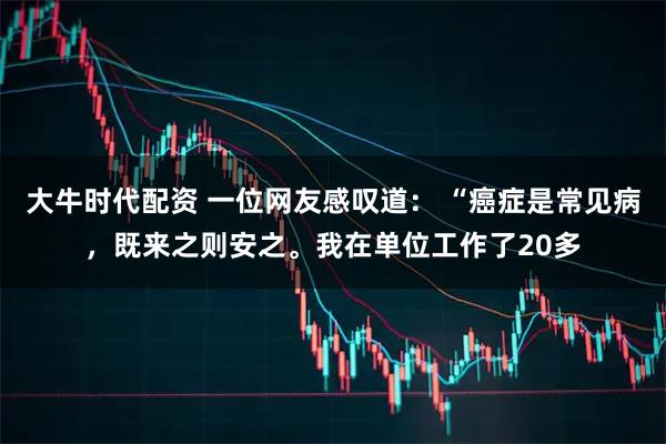 大牛时代配资 一位网友感叹道： “癌症是常见病，既来之则安之。我在单位工作了20多