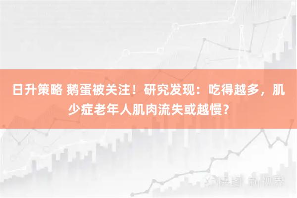 日升策略 鹅蛋被关注！研究发现：吃得越多，肌少症老年人肌肉流失或越慢？