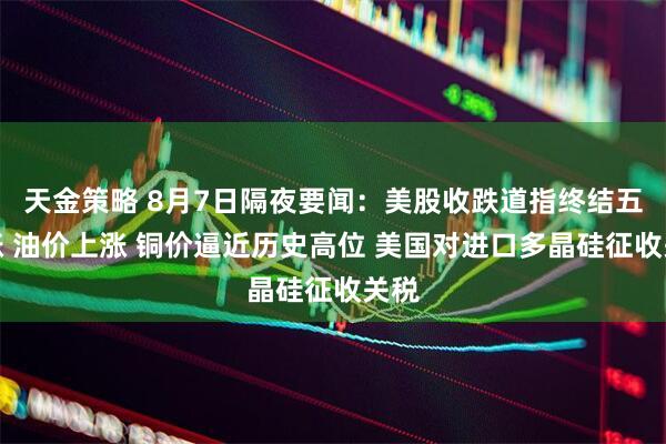 天金策略 8月7日隔夜要闻：美股收跌道指终结五连涨 油价上涨 铜价逼近历史高位 美国对进口多晶硅征收关税