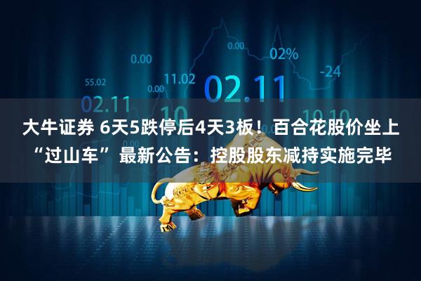 大牛证券 6天5跌停后4天3板！百合花股价坐上“过山车” 最新公告：控股股东减持实施完毕