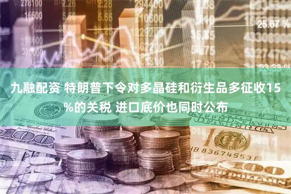九融配资 特朗普下令对多晶硅和衍生品多征收15%的关税 进口底价也同时公布